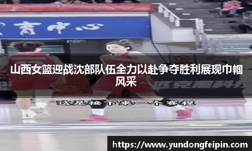 山西女篮迎战沈部队伍全力以赴争夺胜利展现巾帼风采
